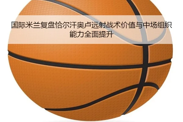 国际米兰复盘恰尔汗奥卢远射战术价值与中场组织能力全面提升