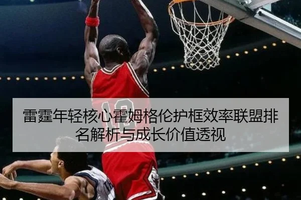 雷霆年轻核心霍姆格伦护框效率联盟排名解析与成长价值透视