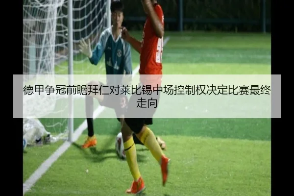 德甲争冠前瞻拜仁对莱比锡中场控制权决定比赛最终走向