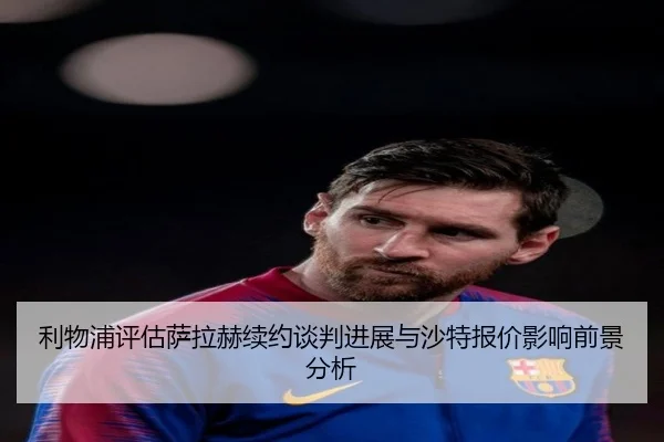 利物浦评估萨拉赫续约谈判进展与沙特报价影响前景分析