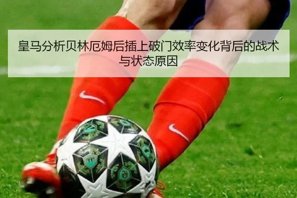 皇马分析贝林厄姆后插上破门效率变化背后的战术与状态原因